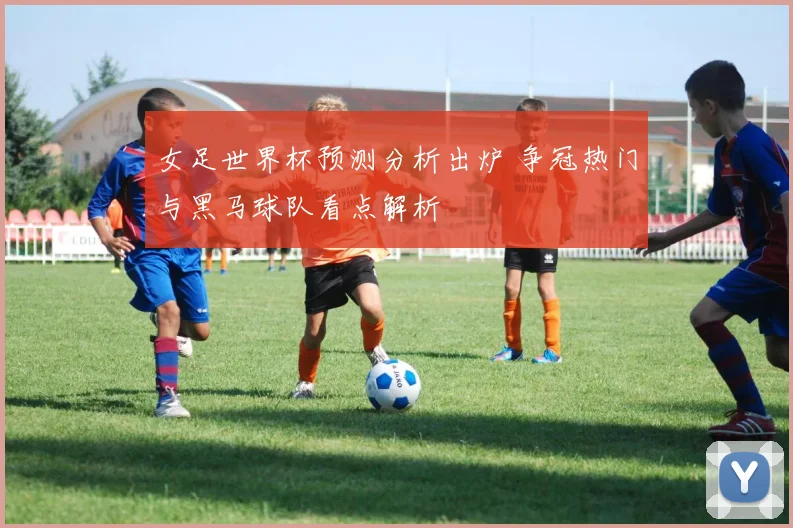 女足世界杯预测分析出炉 争冠热门与黑马球队看点解析