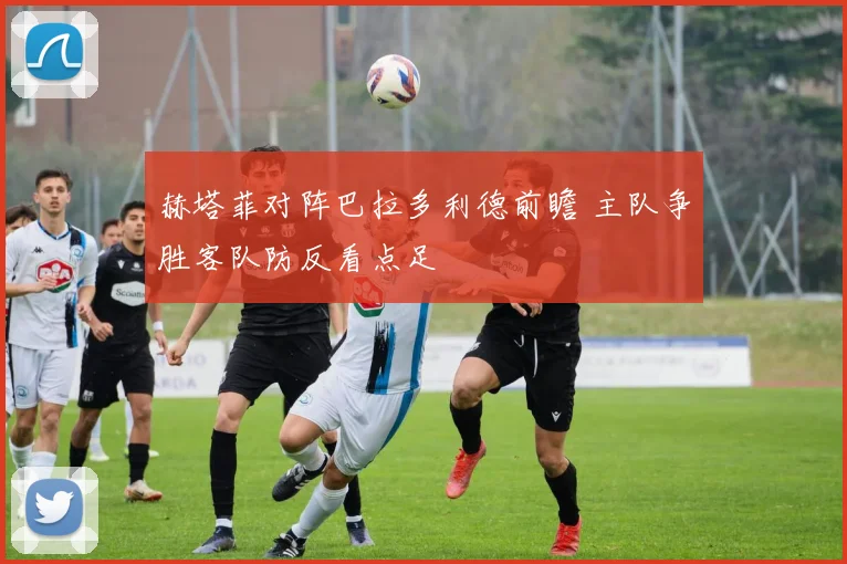 赫塔菲对阵巴拉多利德前瞻 主队争胜客队防反看点足