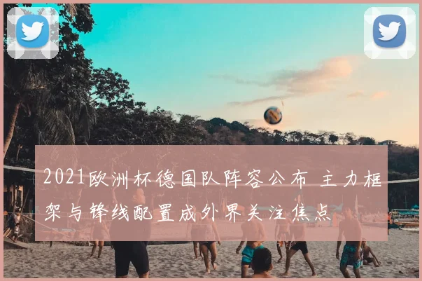 2021欧洲杯德国队阵容公布 主力框架与锋线配置成外界关注焦点