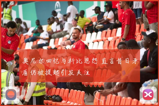 奥尼尔回忆与科比恩怨 直言昔日矛盾仍被提起引发关注