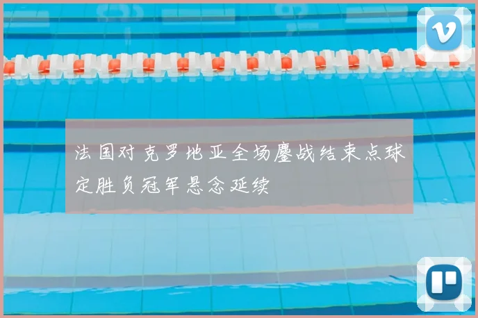 法国对克罗地亚全场鏖战结束点球定胜负冠军悬念延续