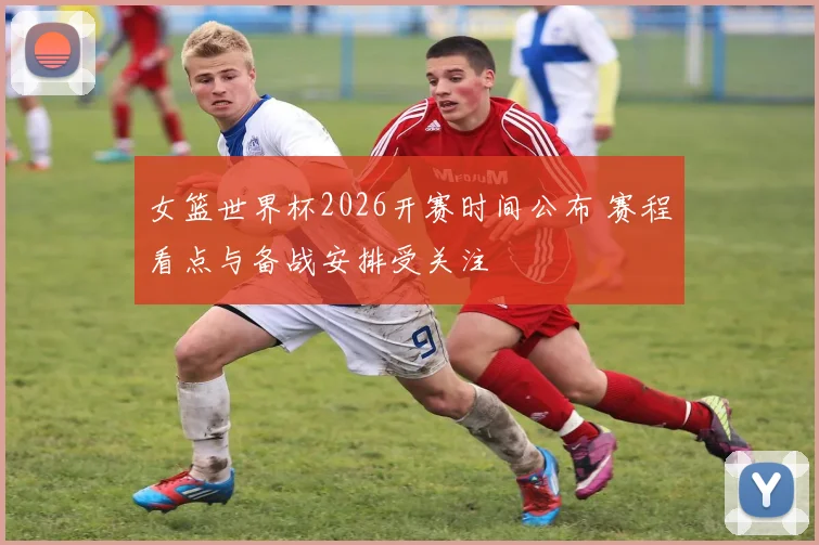女篮世界杯2026开赛时间公布 赛程看点与备战安排受关注