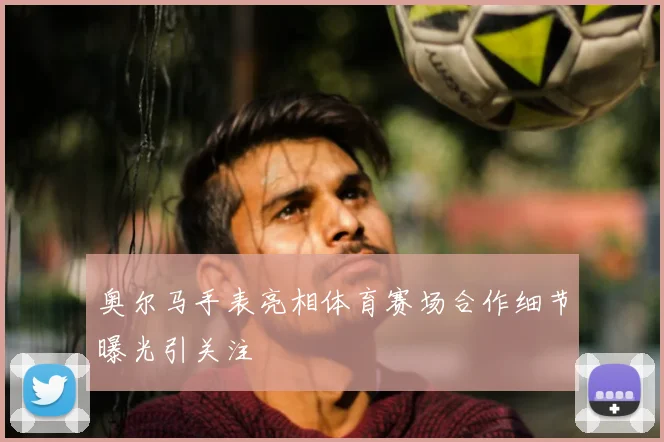 奥尔马手表亮相体育赛场合作细节曝光引关注