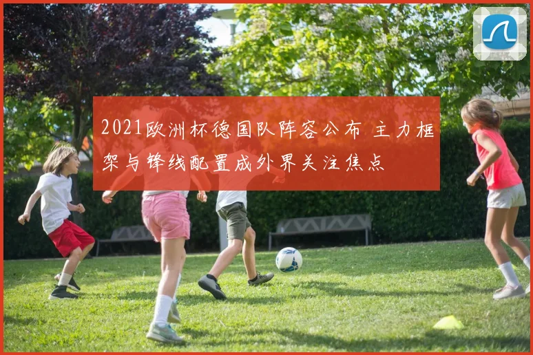 2021欧洲杯德国队阵容公布 主力框架与锋线配置成外界关注焦点