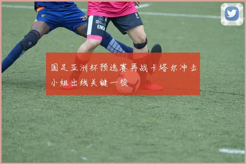 国足亚洲杯预选赛再战卡塔尔冲击小组出线关键一役
