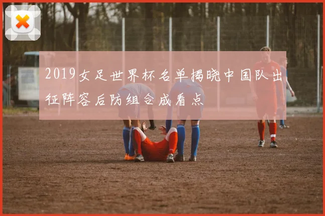 2019女足世界杯名单揭晓中国队出征阵容后防组合成看点