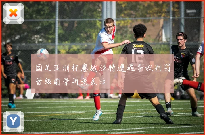 国足亚洲杯鏖战沙特遭遇争议判罚晋级前景再受关注
