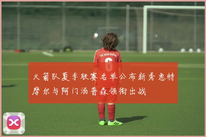 火箭队夏季联赛名单公布新秀惠特摩尔与阿门汤普森领衔出战