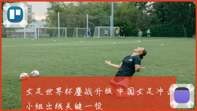 女足世界杯鏖战升级 中国女足冲击小组出线关键一役