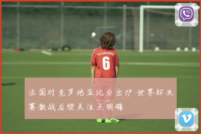 法国对克罗地亚比分出炉 世界杯决赛激战后续关注点明确