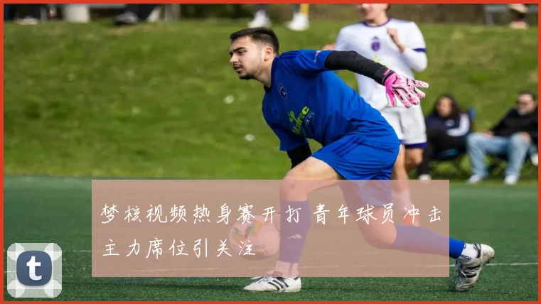梦核视频热身赛开打 青年球员冲击主力席位引关注
