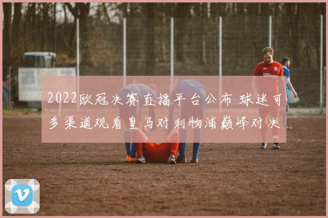 2022欧冠决赛直播平台公布 球迷可多渠道观看皇马对利物浦巅峰对决