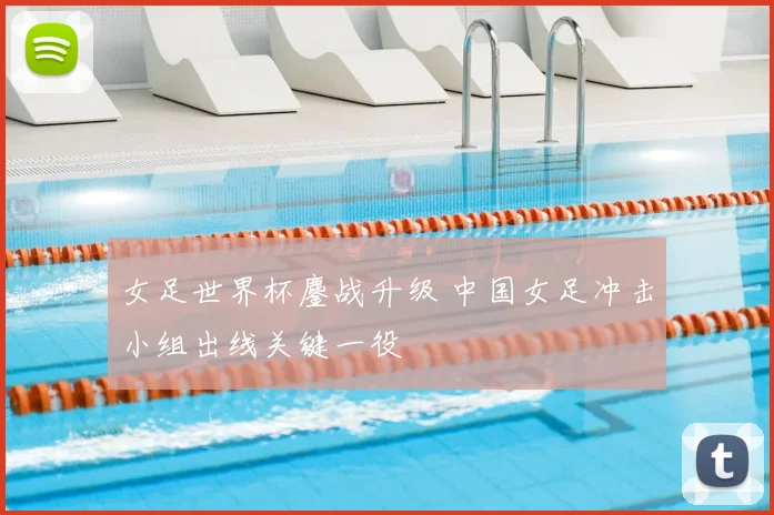 女足世界杯鏖战升级 中国女足冲击小组出线关键一役