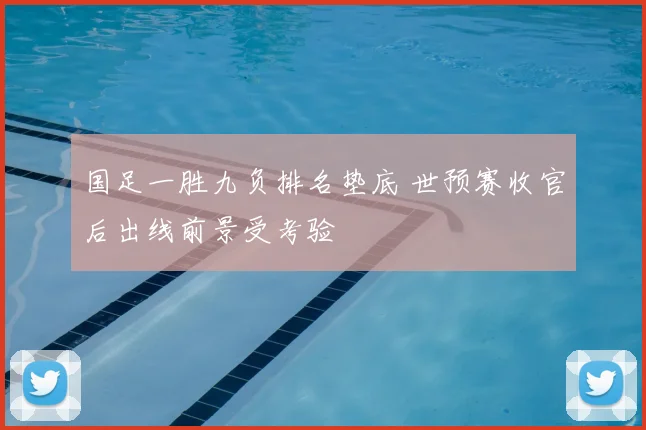 国足一胜九负排名垫底 世预赛收官后出线前景受考验