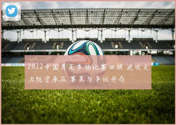 2022中国男足多场比赛回顾 进攻乏力防守承压 赛果与争议并存