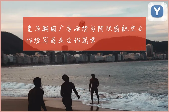 皇马胸前广告延续与阿联酋航空合作续写商业合作篇章