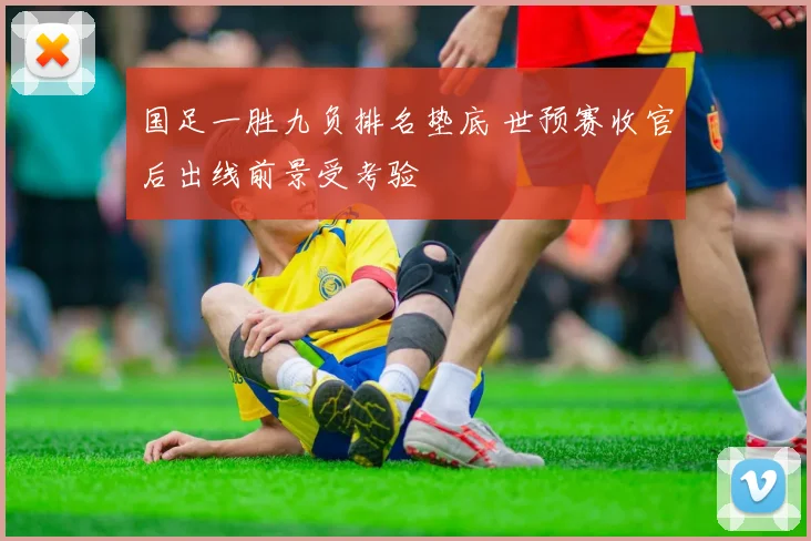 国足一胜九负排名垫底 世预赛收官后出线前景受考验