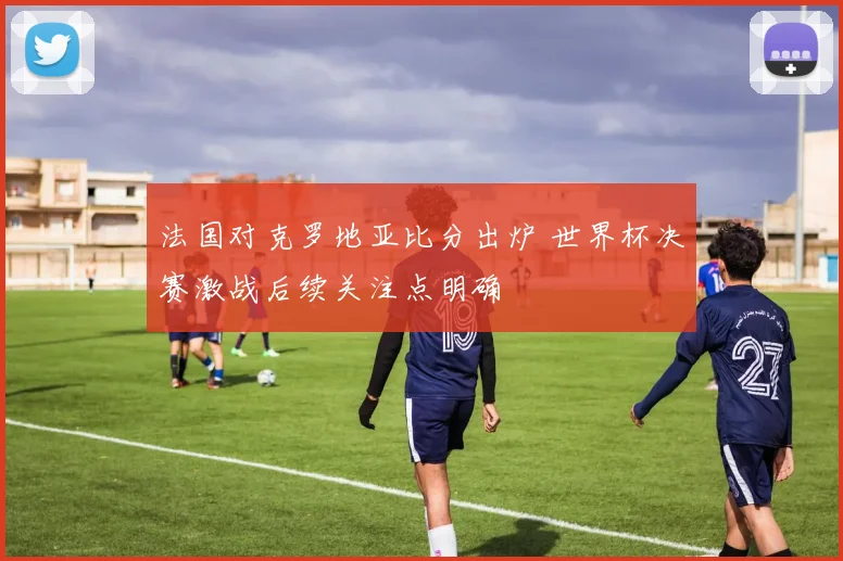 法国对克罗地亚比分出炉 世界杯决赛激战后续关注点明确