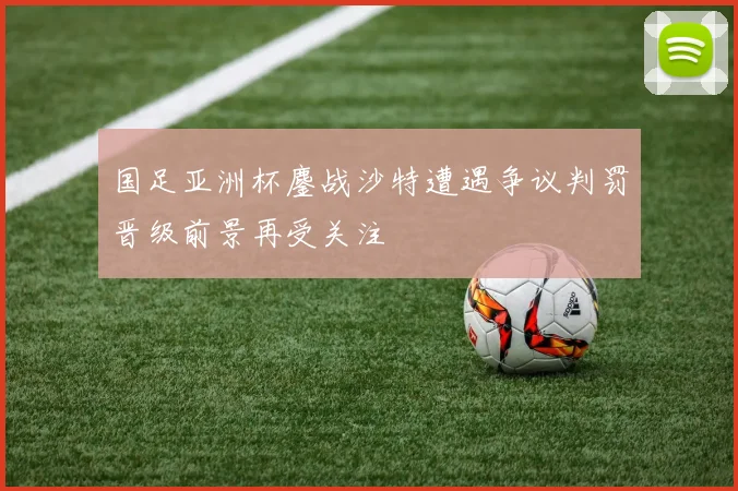 国足亚洲杯鏖战沙特遭遇争议判罚晋级前景再受关注