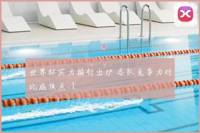 世界杯实力排行出炉 各队竞争力对比成焦点_1