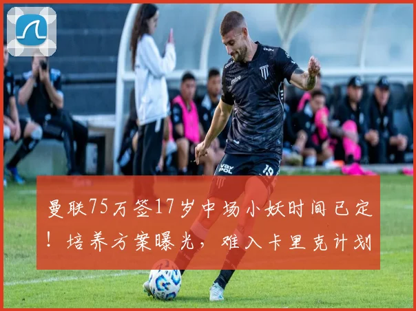 曼联75万签17岁中场小妖时间已定!培养方案曝光,难入卡里克计划