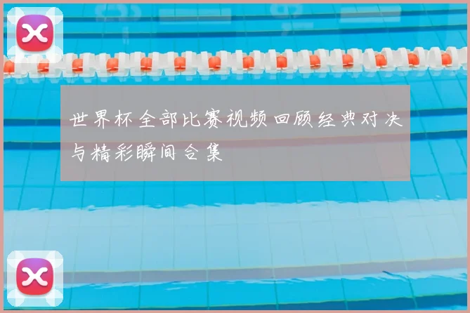 世界杯全部比赛视频回顾经典对决与精彩瞬间合集