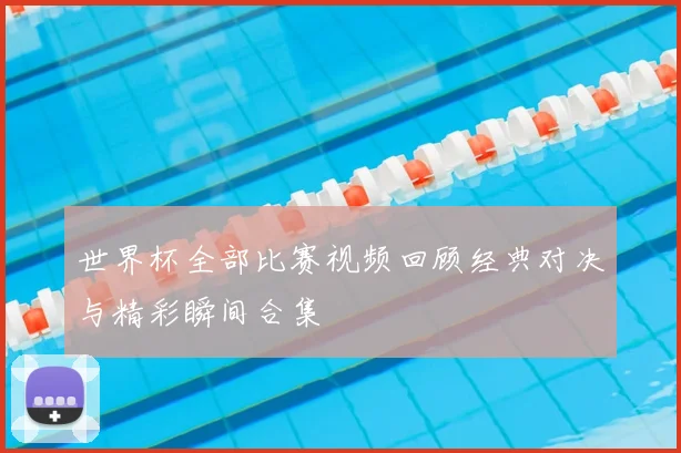 世界杯全部比赛视频回顾经典对决与精彩瞬间合集